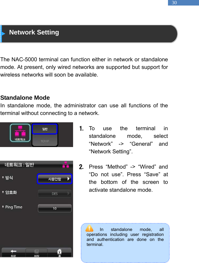   30 In standalone mode, all operations including user registration and authentication are done on the terminal.    Network Setting   The NAC-5000 terminal can function either in network or standalone mode. At present, only wired networks are supported but support for wireless networks will soon be available.     Standalone Mode In standalone mode, the administrator can use all functions of the terminal without connecting to a network.              1. To use the terminal in standalone mode, select &ldquo;Network&rdquo; -> &ldquo;General&rdquo; and &ldquo;Network Setting&rdquo;.  2. Press &ldquo;Method&rdquo; -> &ldquo;Wired&rdquo; and &ldquo;Do not use&rdquo;. Press &ldquo;Save&rdquo; at the bottom of the screen to activate standalone mode.           
