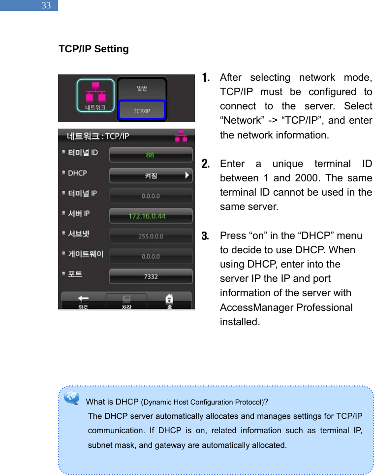   33 What is DHCP (Dynamic Host Configuration Protocol)?  The DHCP server automatically allocates and manages settings for TCP/IP communication. If DHCP is on, related information such as terminal IP, subnet mask, and gateway are automatically allocated.    TCP/IP Setting  1. After selecting network mode, TCP/IP must be configured to connect to the server. Select &ldquo;Network&rdquo; -> &ldquo;TCP/IP&rdquo;, and enter the network information.    2. Enter a unique terminal ID between 1 and 2000. The same terminal ID cannot be used in the same server.    3. Press &ldquo;on&rdquo; in the &ldquo;DHCP&rdquo; menu to decide to use DHCP. When using DHCP, enter into the server IP the IP and port information of the server with AccessManager Professional installed.             