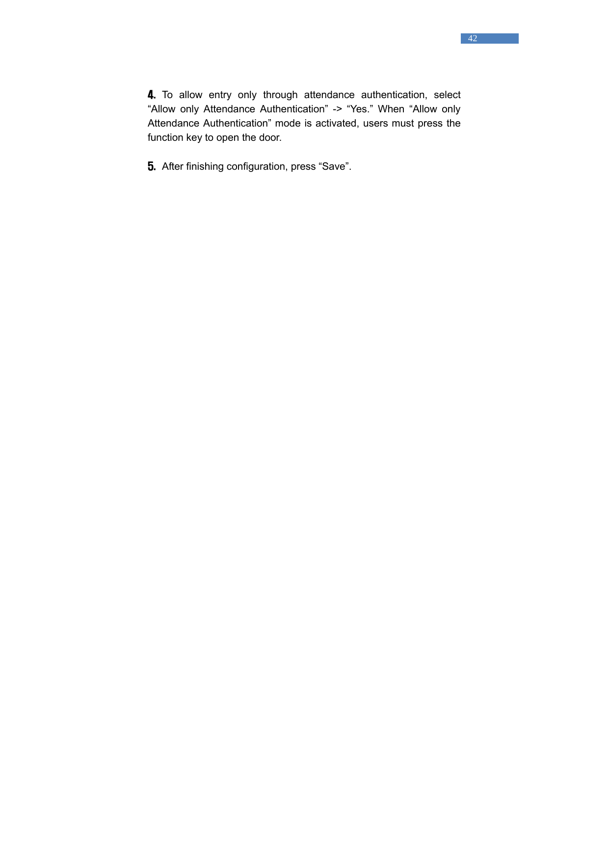   42  4.  To allow entry only through attendance authentication, select &ldquo;Allow only Attendance Authentication&rdquo; -> &ldquo;Yes.&rdquo; When &ldquo;Allow only Attendance Authentication&rdquo; mode is activated, users must press the function key to open the door.    5.   After finishing configuration, press &ldquo;Save&rdquo;.     