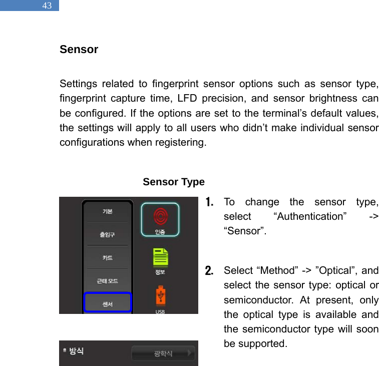   43 Sensor  Settings related to fingerprint sensor options such as sensor type, fingerprint capture time, LFD precision, and sensor brightness can be configured. If the options are set to the terminal&rsquo;s default values, the settings will apply to all users who didn&rsquo;t make individual sensor configurations when registering.                  Sensor Type 1. To change the sensor type, select &ldquo;Authentication&rdquo; -> &ldquo;Sensor&rdquo;.   2. Select &ldquo;Method&rdquo; -> &rdquo;Optical&rdquo;, and select the sensor type: optical or semiconductor. At present, only the optical type is available and the semiconductor type will soon be supported.    