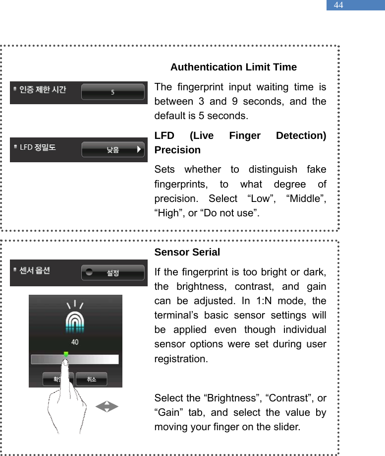   44  Authentication Limit Time The fingerprint input waiting time is between 3 and 9 seconds, and the default is 5 seconds.   LFD (Live Finger Detection) Precision Sets whether to distinguish fake fingerprints, to what degree of precision. Select &ldquo;Low&rdquo;, &ldquo;Middle&rdquo;, &ldquo;High&rdquo;, or &ldquo;Do not use&rdquo;.    Sensor Serial If the fingerprint is too bright or dark, the brightness, contrast, and gain can be adjusted. In 1:N mode, the terminal&rsquo;s basic sensor settings will be applied even though individual sensor options were set during user registration.   Select the &ldquo;Brightness&rdquo;, &ldquo;Contrast&rdquo;, or &ldquo;Gain&rdquo; tab, and select the value by moving your finger on the slider.    