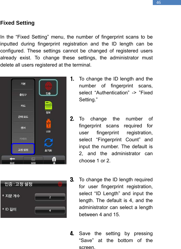   46 Fixed Setting  In the &ldquo;Fixed Setting&rdquo; menu, the number of fingerprint scans to be inputted during fingerprint registration and the ID length can be configured. These settings cannot be changed of registered users already exist. To change these settings, the administrator must delete all users registered at the terminal.    1. To change the ID length and the number of fingerprint scans, select &ldquo;Authentication&rdquo; -> &rdquo;Fixed Setting.&rdquo;   2. To change the number of fingerprint scans required for user fingerprint registration, select &ldquo;Fingerprint Count&rdquo; and input the number. The default is 2, and the administrator can choose 1 or 2.  3. To change the ID length required for user fingerprint registration, select &ldquo;ID Length&rdquo; and input the length. The default is 4, and the administrator can select a length between 4 and 15.    4. Save the setting by pressing &ldquo;Save&rdquo; at the bottom of the screen.  