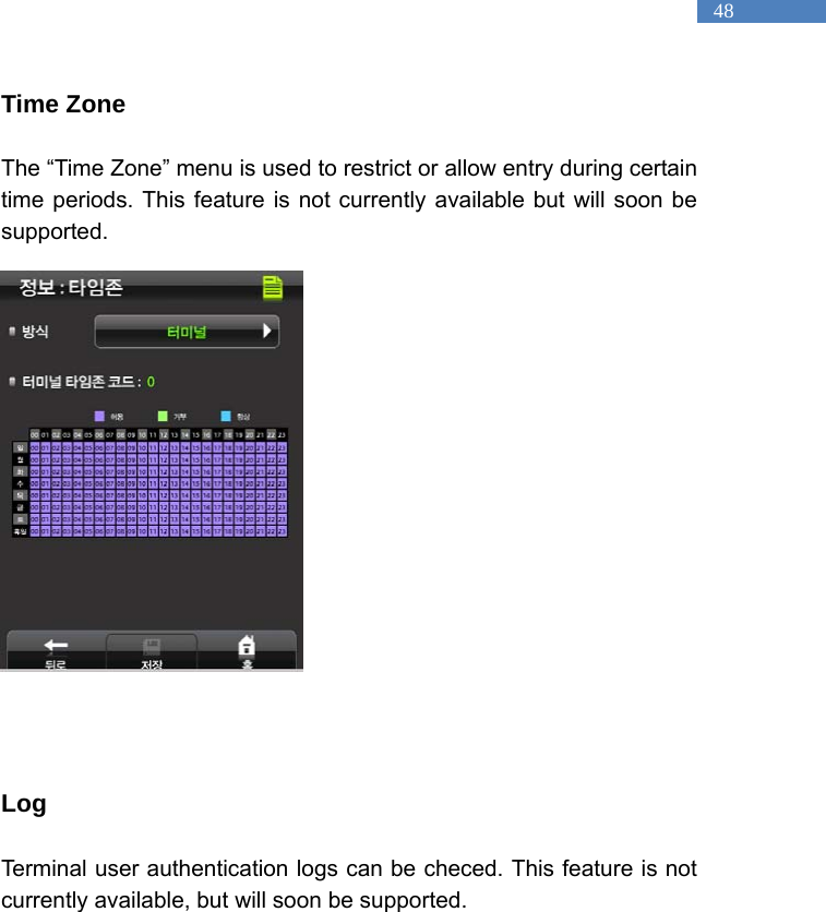   48 Time Zone  The &ldquo;Time Zone&rdquo; menu is used to restrict or allow entry during certain time periods. This feature is not currently available but will soon be supported.                   Log  Terminal user authentication logs can be checed. This feature is not currently available, but will soon be supported.    