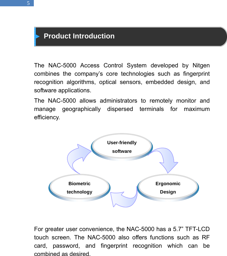   5  Product Introduction   The NAC-5000 Access Control System developed by Nitgen combines the company&rsquo;s core technologies such as fingerprint recognition algorithms, optical sensors, embedded design, and software applications.   The NAC-5000 allows administrators to remotely monitor and manage geographically dispersed terminals for maximum efficiency.            For greater user convenience, the NAC-5000 has a 5.7&rdquo; TFT-LCD touch screen. The NAC-5000 also offers functions such as RF card, password, and fingerprint recognition which can be combined as desired.    Biometric technology  Ergonomic Design  User-friendly software