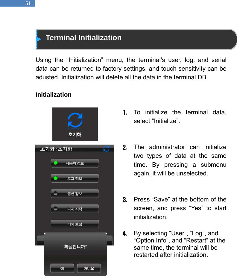   51  Terminal Initialization  Using the &ldquo;Initialization&rdquo; menu, the terminal&rsquo;s user, log, and serial data can be returned to factory settings, and touch sensitivity can be adusted. Initialization will delete all the data in the terminal DB.  Initialization   1. To initialize the terminal data, select &ldquo;Initialize&rdquo;.     2. The administrator can initialize two types of data at the same time. By pressing a submenu again, it will be unselected.     3. Press &ldquo;Save&rdquo; at the bottom of the screen, and press &ldquo;Yes&rdquo; to start initialization.   4. By selecting &ldquo;User&rdquo;, &ldquo;Log&rdquo;, and &ldquo;Option Info&rdquo;, and &ldquo;Restart&rdquo; at the same time, the terminal will be restarted after initialization.   
