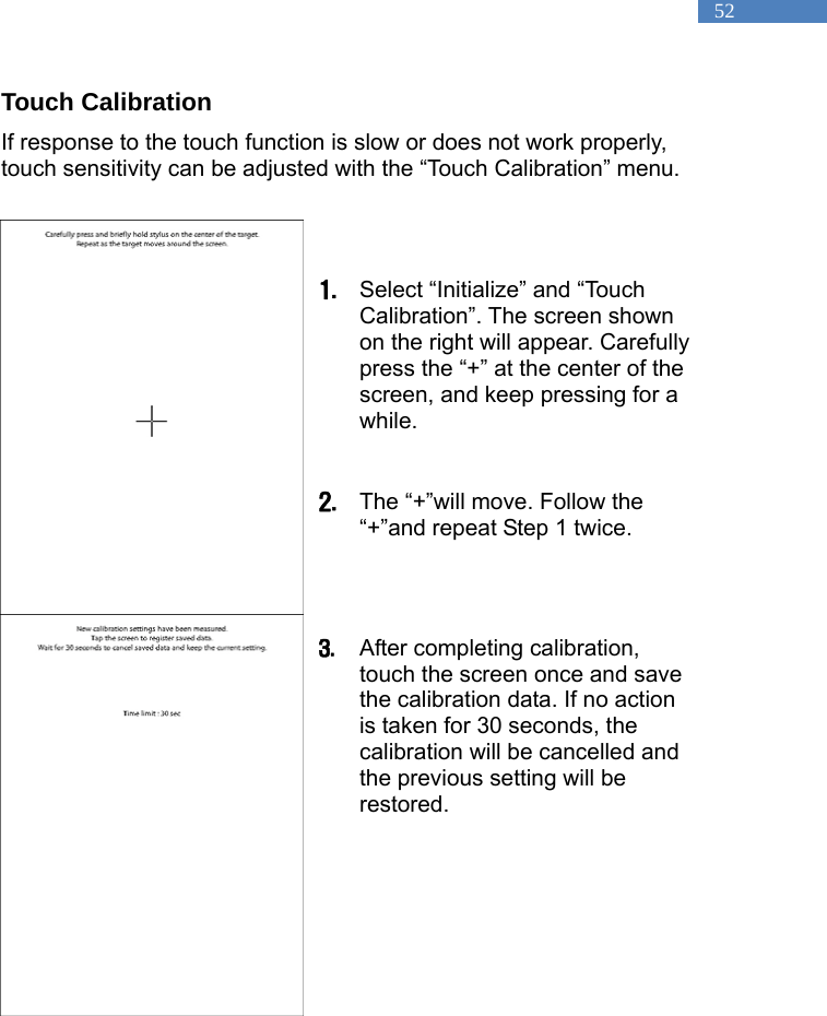   52 Touch Calibration If response to the touch function is slow or does not work properly, touch sensitivity can be adjusted with the &ldquo;Touch Calibration&rdquo; menu.     1. Select &ldquo;Initialize&rdquo; and &ldquo;Touch Calibration&rdquo;. The screen shown on the right will appear. Carefully press the &ldquo;+&rdquo; at the center of the screen, and keep pressing for a while.   2. The &ldquo;+&rdquo;will move. Follow the &ldquo;+&rdquo;and repeat Step 1 twice.     3. After completing calibration, touch the screen once and save the calibration data. If no action is taken for 30 seconds, the calibration will be cancelled and the previous setting will be restored.   