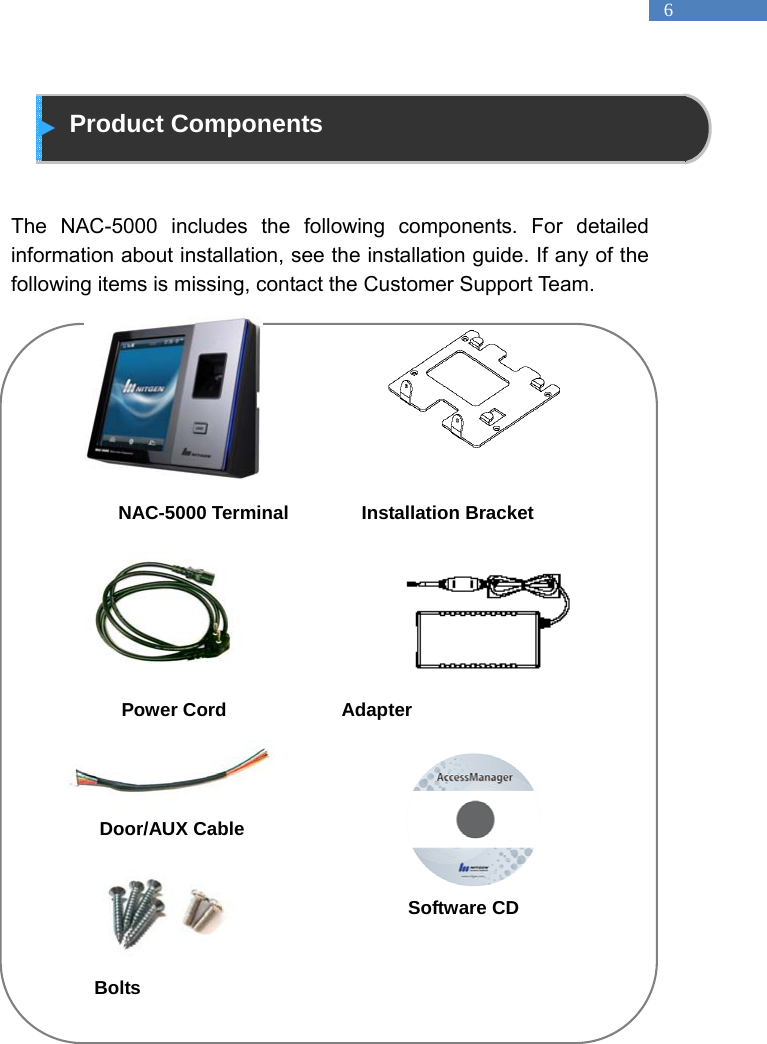   6  Product Components   The NAC-5000 includes the following components. For detailed information about installation, see the installation guide. If any of the following items is missing, contact the Customer Support Team.                        NAC-5000 Terminal       Installation Bracket       Power Cord           Adapter   Door/AUX Cable                     Software CD        Bolts 