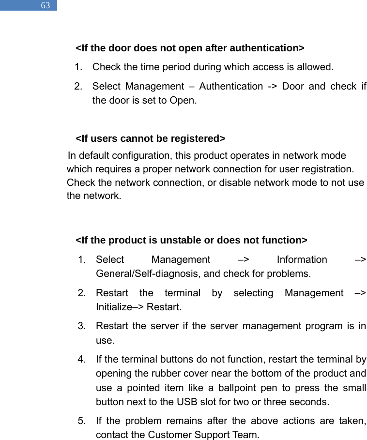   63 <If the door does not open after authentication> 1.  Check the time period during which access is allowed.   2.  Select Management &ndash; Authentication -> Door and check if the door is set to Open.    <If users cannot be registered> In default configuration, this product operates in network mode which requires a proper network connection for user registration. Check the network connection, or disable network mode to not use the network.    <If the product is unstable or does not function> 1. Select Management &ndash;> Information &ndash;> General/Self-diagnosis, and check for problems.   2. Restart the terminal by selecting Management &ndash;> Initialize&ndash;> Restart.   3.  Restart the server if the server management program is in use.  4.  If the terminal buttons do not function, restart the terminal by opening the rubber cover near the bottom of the product and use a pointed item like a ballpoint pen to press the small button next to the USB slot for two or three seconds.   5.  If the problem remains after the above actions are taken, contact the Customer Support Team.   