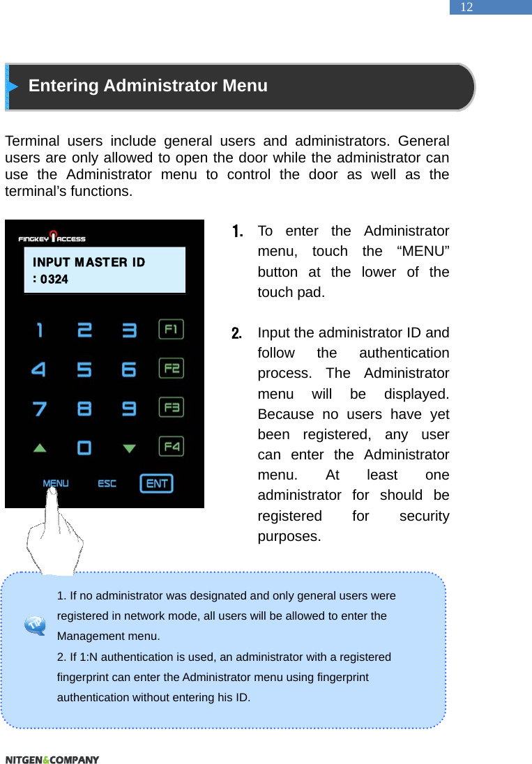   12 1. If no administrator was designated and only general users were registered in network mode, all users will be allowed to enter the Management menu.   2. If 1:N authentication is used, an administrator with a registered fingerprint can enter the Administrator menu using fingerprint authentication without entering his ID.    Entering Administrator Menu   Terminal users include general users and administrators. General users are only allowed to open the door while the administrator can use the Administrator menu to control the door as well as the terminal&rsquo;s functions.    1. To enter the Administrator menu, touch the &ldquo;MENU&rdquo; button at the lower of the touch pad.  2. Input the administrator ID and follow the authentication process. The Administrator menu will be displayed. Because no users have yet been registered, any user can enter the Administrator menu. At least one administrator for should be registered for security purposes.         INPUT  MASTER ID: 0324