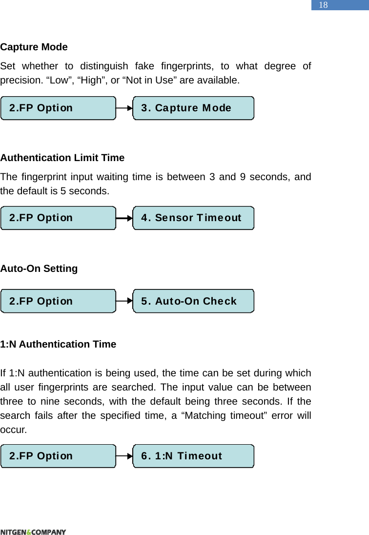   18 Capture Mode Set whether to distinguish fake fingerprints, to what degree of precision. &ldquo;Low&rdquo;, &ldquo;High&rdquo;, or &ldquo;Not in Use&rdquo; are available.      Authentication Limit Time The fingerprint input waiting time is between 3 and 9 seconds, and the default is 5 seconds.      Auto-On Setting    1:N Authentication Time  If 1:N authentication is being used, the time can be set during which all user fingerprints are searched. The input value can be between three to nine seconds, with the default being three seconds. If the search fails after the specified time, a &ldquo;Matching timeout&rdquo; error will occur.   2.FP Option 3. Capture Mode2.FP Option 4. Sensor Timeout2.FP Option 5. Auto-On Check2.FP Option 6. 1:N Timeout