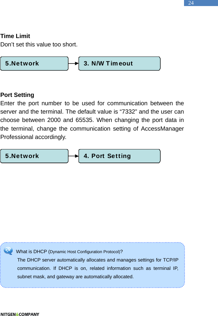   24 What is DHCP (Dynamic Host Configuration Protocol)?  The DHCP server automatically allocates and manages settings for TCP/IP communication. If DHCP is on, related information such as terminal IP, subnet mask, and gateway are automatically allocated.    Time Limit Don&rsquo;t set this value too short.        Port Setting Enter the port number to be used for communication between the server and the terminal. The default value is &ldquo;7332&rdquo; and the user can choose between 2000 and 65535. When changing the port data in the terminal, change the communication setting of AccessManager Professional accordingly.       5.Network 4. Port Setting5.Network 3. N/W Timeout