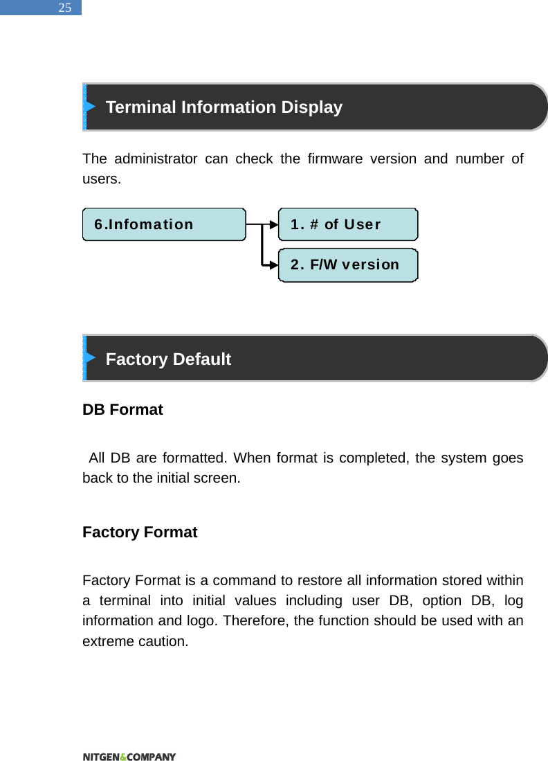  25   Terminal Information Display  The administrator can check the firmware version and number of users.          Factory Default  DB Format   All DB are formatted. When format is completed, the system goes back to the initial screen.  Factory Format  Factory Format is a command to restore all information stored within a terminal into initial values including user DB, option DB, log information and logo. Therefore, the function should be used with an extreme caution.   6.Infomation 1. # of User2. F/W version