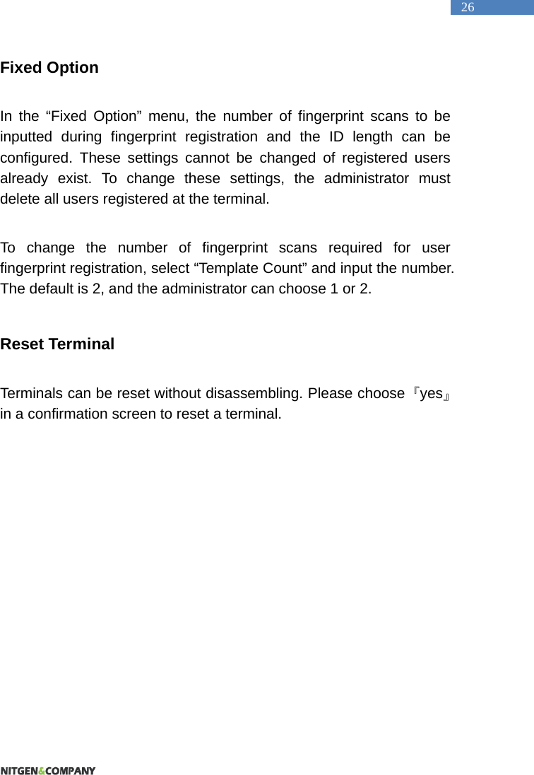   26 Fixed Option  In the &ldquo;Fixed Option&rdquo; menu, the number of fingerprint scans to be inputted during fingerprint registration and the ID length can be configured. These settings cannot be changed of registered users already exist. To change these settings, the administrator must delete all users registered at the terminal.    To change the number of fingerprint scans required for user fingerprint registration, select &ldquo;Template Count&rdquo; and input the number. The default is 2, and the administrator can choose 1 or 2.  Reset Terminal  Terminals can be reset without disassembling. Please choose  『yes』 in a confirmation screen to reset a terminal.   