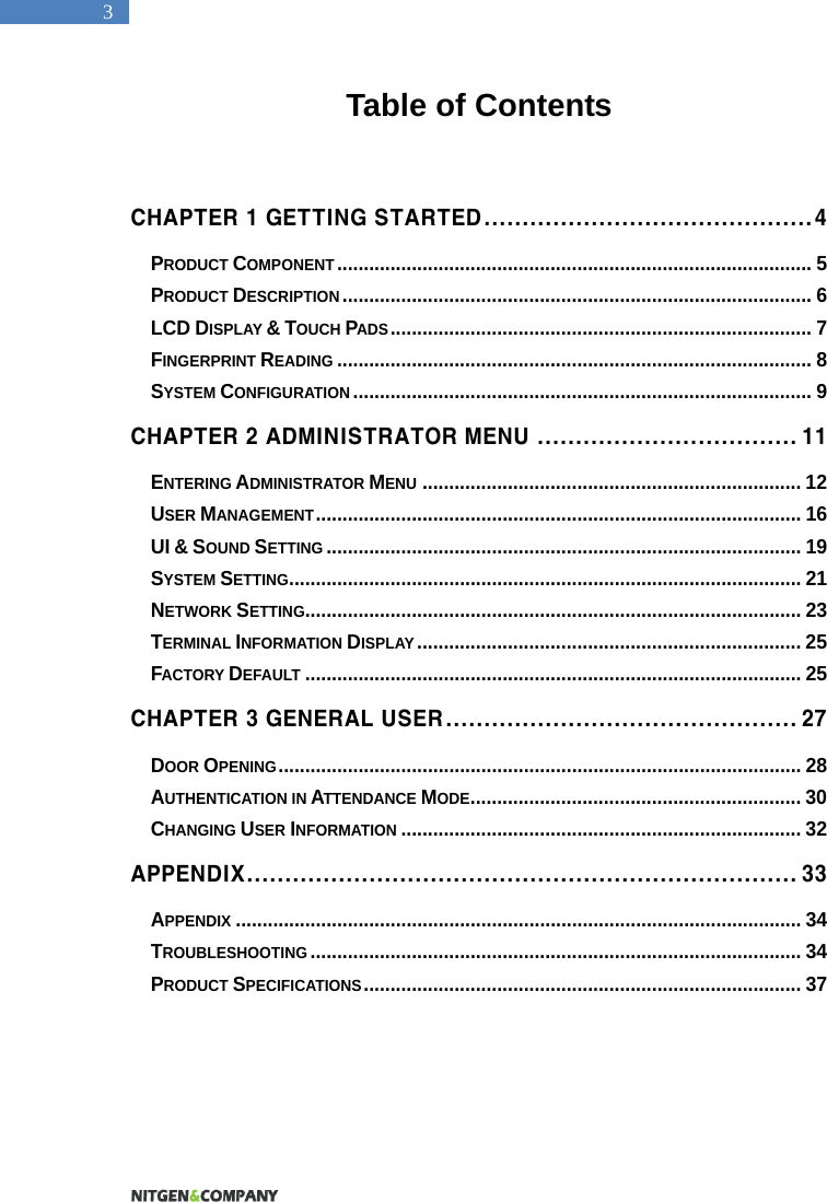   3 Table of Contents   CHAPTER 1 GETTING STARTED ........................................... 4 PRODUCT COMPONENT .........................................................................................  5 PRODUCT DESCRIPTION ........................................................................................ 6 LCD DISPLAY &amp; TOUCH PADS ............................................................................... 7 FINGERPRINT READING ......................................................................................... 8 SYSTEM CONFIGURATION ...................................................................................... 9 CHAPTER 2 ADMINISTRATOR MENU .................................. 1 1 ENTERING ADMINISTRATOR MENU ....................................................................... 12 USER MANAGEMENT ........................................................................................... 16 UI &amp; SOUND SETTING ......................................................................................... 19 SYSTEM SETTING ................................................................................................ 21 NETWORK SETTING............................................................................................. 23 TERMINAL INFORMATION DISPLAY ........................................................................ 25 FACTORY DEFAULT ............................................................................................. 25 CHAPTER 3 GENERAL USER .............................................. 27 DOOR OPENING .................................................................................................. 28 AUTHENTICATION IN ATTENDANCE MODE .............................................................. 30 CHANGING USER INFORMATION ........................................................................... 32 APPENDIX ........................................................................ 33 APPENDIX .......................................................................................................... 34 TROUBLESHOOTING ............................................................................................ 34 PRODUCT SPECIFICATIONS .................................................................................. 37  