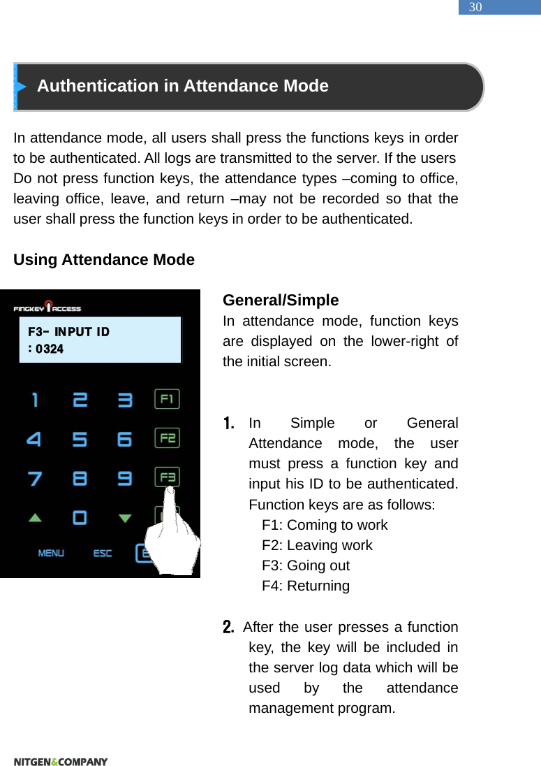   30  Authentication in Attendance Mode  In attendance mode, all users shall press the functions keys in order to be authenticated. All logs are transmitted to the server. If the users Do not press function keys, the attendance types &ndash;coming to office, leaving office, leave, and return &ndash;may not be recorded so that the user shall press the function keys in order to be authenticated.  Using Attendance Mode                                   General/Simple  In attendance mode, function keys are displayed on the lower-right of the initial screen.     1. In Simple or General Attendance mode, the user must press a function key and input his ID to be authenticated. Function keys are as follows:   F1: Coming to work   F2: Leaving work   F3: Going out   F4: Returning    2.  After the user presses a function key, the key will be included in the server log data which will be used by the attendance management program.   F3- INPUT ID: 0324