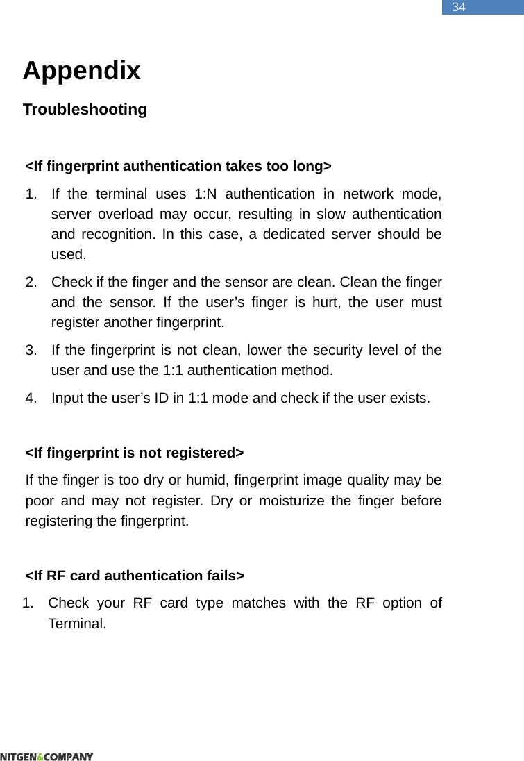   34 Appendix Troubleshooting  <If fingerprint authentication takes too long> 1.  If the terminal uses 1:N authentication in network mode, server overload may occur, resulting in slow authentication and recognition. In this case, a dedicated server should be used.  2.  Check if the finger and the sensor are clean. Clean the finger and the sensor. If the user&rsquo;s finger is hurt, the user must register another fingerprint.   3.  If the fingerprint is not clean, lower the security level of the user and use the 1:1 authentication method.   4.  Input the user&rsquo;s ID in 1:1 mode and check if the user exists.    <If fingerprint is not registered>   If the finger is too dry or humid, fingerprint image quality may be poor and may not register. Dry or moisturize the finger before registering the fingerprint.    <If RF card authentication fails> 1.  Check your RF card type matches with the RF option of Terminal.    