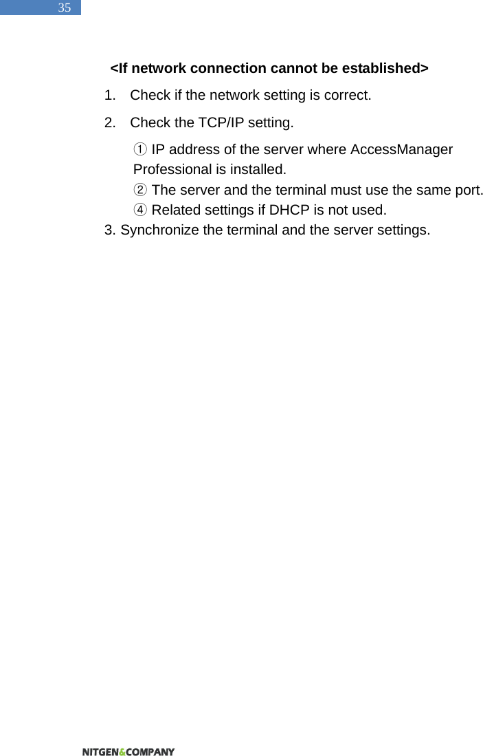   35 <If network connection cannot be established> 1.  Check if the network setting is correct.   2.  Check the TCP/IP setting.    ①IP address of the server where AccessManager Professional is installed.  ②The server and the terminal must use the same port.   ④ Related settings if DHCP is not used.   3. Synchronize the terminal and the server settings.    