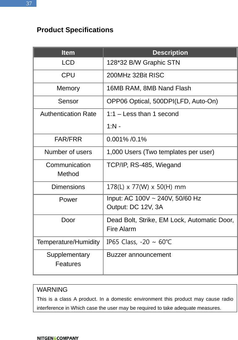   37 Product Specifications  Item  Description LCD  128*32 B/W Graphic STN   CPU  200MHz 32Bit RISC Memory  16MB RAM, 8MB Nand Flash Sensor  OPP06 Optical, 500DPI(LFD, Auto-On) Authentication Rate  1:1 &ndash; Less than 1 second 1:N -   FAR/FRR 0.001% /0.1% Number of users  1,000 Users (Two templates per user) Communication Method TCP/IP, RS-485, Wiegand Dimensions  178(L) x 77(W) x 50(H) mm Power  Input: AC 100V ~ 240V, 50/60 Hz Output: DC 12V, 3A Door  Dead Bolt, Strike, EM Lock, Automatic Door, Fire Alarm Temperature/Humidity  IP65 Class, -20 ~ 60℃ Supplementary Features Buzzer announcement   WARNING This is a class A product. In a domestic environment this product may cause radio interference in Which case the user may be required to take adequate measures.  