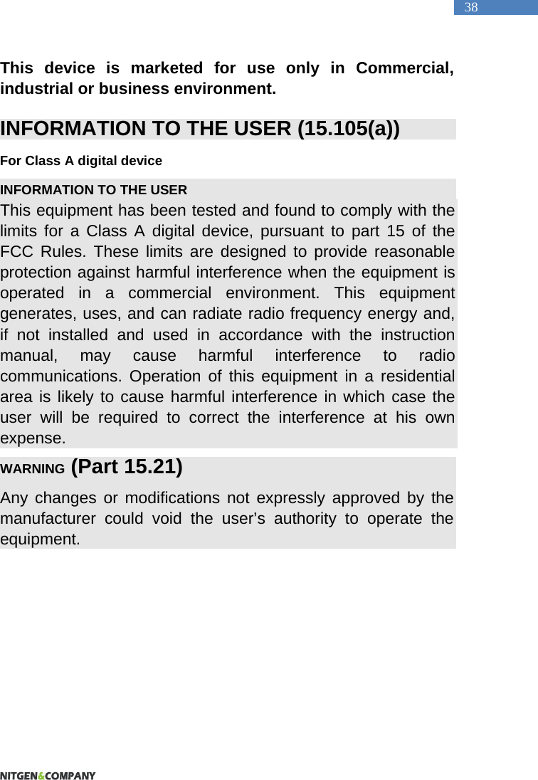   38 This device is marketed for use only in Commercial, industrial or business environment.  INFORMATION TO THE USER (15.105(a)) For Class A digital device INFORMATION TO THE USER This equipment has been tested and found to comply with the limits for a Class A digital device, pursuant to part 15 of the FCC Rules. These limits are designed to provide reasonable protection against harmful interference when the equipment is operated in a commercial environment. This equipment generates, uses, and can radiate radio frequency energy and, if not installed and used in accordance with the instruction manual, may cause harmful interference to radio communications. Operation of this equipment in a residential area is likely to cause harmful interference in which case the user will be required to correct the interference at his own expense. WARNING (Part 15.21) Any changes or modifications not expressly approved by the manufacturer could void the user&rsquo;s authority to operate the equipment.    