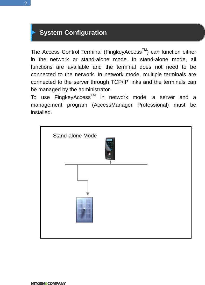   9  System Configuration  The Access Control Terminal (FingkeyAccessTM) can function either in the network or stand-alone mode. In stand-alone mode, all functions are available and the terminal does not need to be connected to the network. In network mode, multiple terminals are connected to the server through TCP/IP links and the terminals can be managed by the administrator.   To use FingkeyAccessTM in network mode, a server and a management program (AccessManager Professional) must be installed.                      Stand-alone Mode 