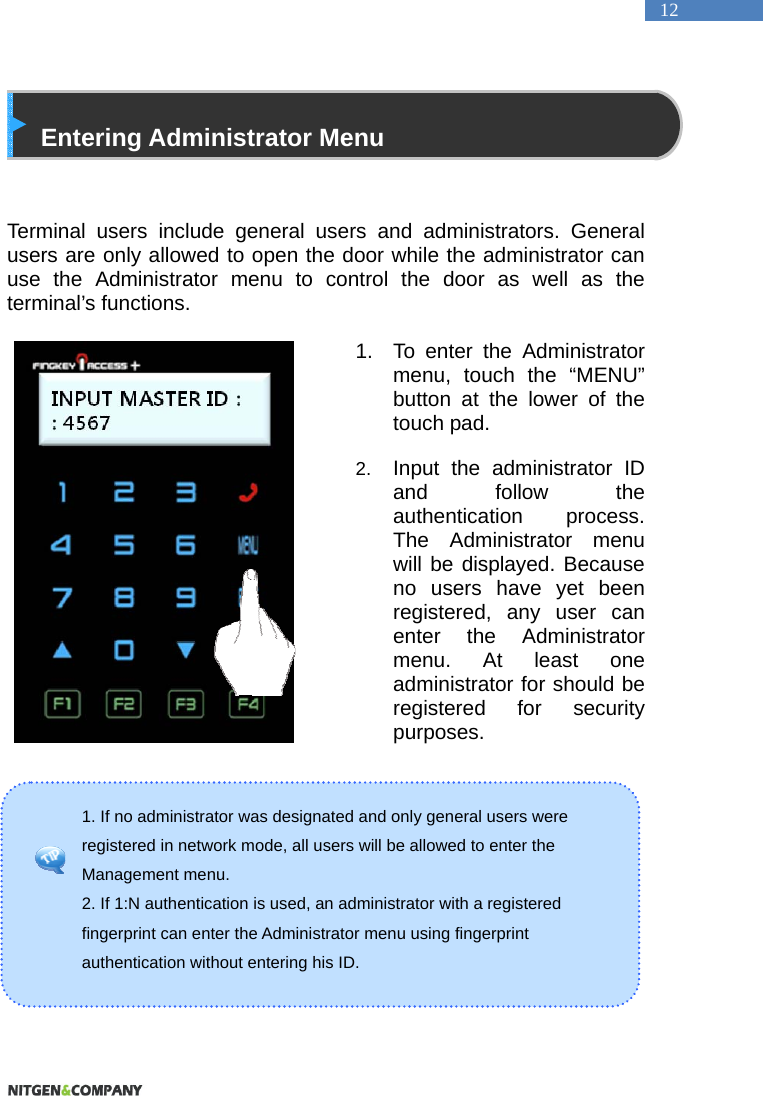   12 1. If no administrator was designated and only general users were registered in network mode, all users will be allowed to enter the Management menu.   2. If 1:N authentication is used, an administrator with a registered fingerprint can enter the Administrator menu using fingerprint authentication without entering his ID.    Entering Administrator Menu   Terminal users include general users and administrators. General users are only allowed to open the door while the administrator can use the Administrator menu to control the door as well as the terminal&rsquo;s functions.    1.  To enter the Administrator menu, touch the &ldquo;MENU&rdquo; button at the lower of the touch pad.  2.  Input the administrator ID and follow the authentication process. The Administrator menu will be displayed. Because no users have yet been registered, any user can enter the Administrator menu. At least one administrator for should be registered for security purposes.         