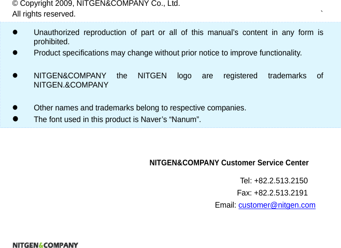                    &copy; Copyright 2009, NITGEN&amp;COMPANY Co., Ltd. All rights reserved.  `    Unauthorized reproduction of part or all of this manual&rsquo;s content in any form is prohibited.    Product specifications may change without prior notice to improve functionality.      NITGEN&amp;COMPANY the NITGEN logo are registered trademarks of NITGEN.&amp;COMPANY    Other names and trademarks belong to respective companies.  The font used in this product is Naver&rsquo;s &ldquo;Nanum&rdquo;.    NITGEN&amp;COMPANY Customer Service Center Tel: +82.2.513.2150 Fax: +82.2.513.2191 Email: customer@nitgen.com 