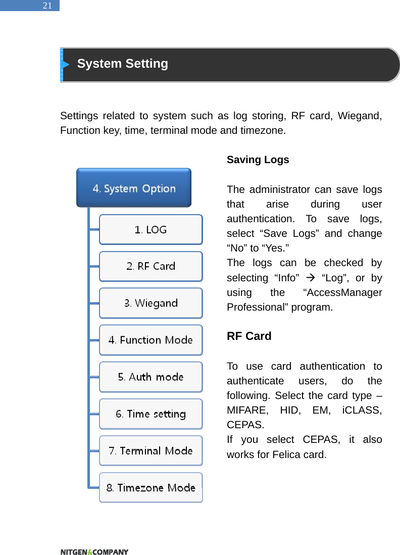  21  System Setting   Settings related to system such as log storing, RF card, Wiegand, Function key, time, terminal mode and timezone.    Saving Logs    The administrator can save logs that arise during user authentication. To save logs, select &ldquo;Save Logs&rdquo; and change &ldquo;No&rdquo; to &ldquo;Yes.&rdquo;   The logs can be checked by selecting &ldquo;Info&rdquo;  &ldquo;Log&rdquo;, or by using the &ldquo;AccessManager Professional&rdquo; program.    RF Card    To use card authentication to authenticate users, do the following. Select the card type &ndash; MIFARE, HID, EM, iCLASS, CEPAS. If you select CEPAS, it also works for Felica card.     