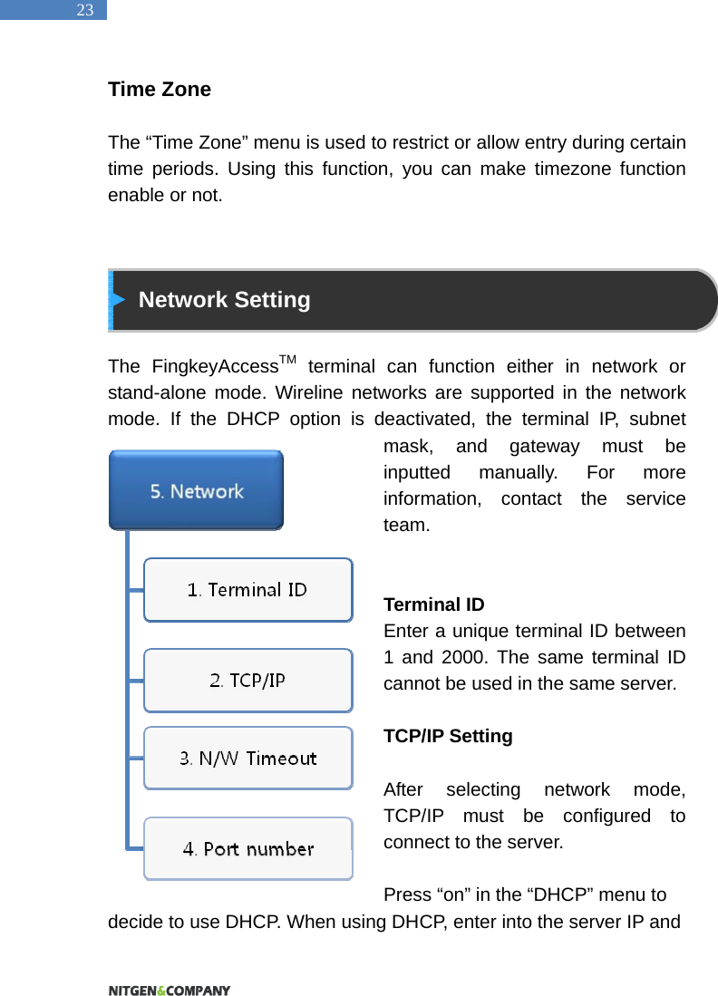   23 Time Zone  The &ldquo;Time Zone&rdquo; menu is used to restrict or allow entry during certain time periods. Using this function, you can make timezone function enable or not.    Network Setting  The FingkeyAccessTM terminal can function either in network or stand-alone mode. Wireline networks are supported in the network mode. If the DHCP option is deactivated, the terminal IP, subnet mask, and gateway must be inputted manually. For more information, contact the service team.   Terminal ID Enter a unique terminal ID between 1 and 2000. The same terminal ID cannot be used in the same server.    TCP/IP Setting  After selecting network mode, TCP/IP must be configured to connect to the server.    Press &ldquo;on&rdquo; in the &ldquo;DHCP&rdquo; menu to decide to use DHCP. When using DHCP, enter into the server IP and 