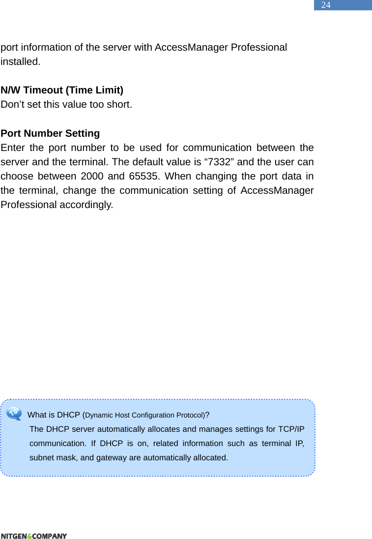   24 What is DHCP (Dynamic Host Configuration Protocol)?  The DHCP server automatically allocates and manages settings for TCP/IP communication. If DHCP is on, related information such as terminal IP, subnet mask, and gateway are automatically allocated.   port information of the server with AccessManager Professional installed.   N/W Timeout (Time Limit) Don&rsquo;t set this value too short.  Port Number Setting Enter the port number to be used for communication between the server and the terminal. The default value is &ldquo;7332&rdquo; and the user can choose between 2000 and 65535. When changing the port data in the terminal, change the communication setting of AccessManager Professional accordingly.        