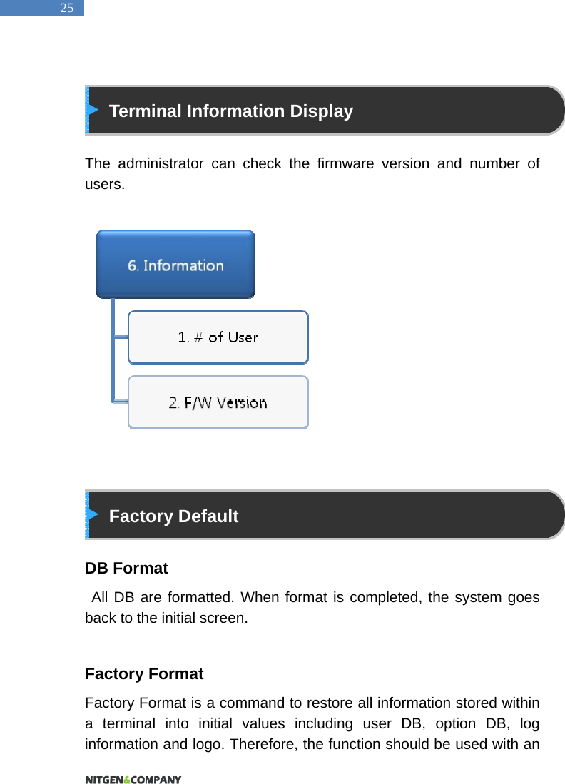  25   Terminal Information Display  The administrator can check the firmware version and number of users.                 Factory Default  DB Format  All DB are formatted. When format is completed, the system goes back to the initial screen.  Factory Format Factory Format is a command to restore all information stored within a terminal into initial values including user DB, option DB, log information and logo. Therefore, the function should be used with an 