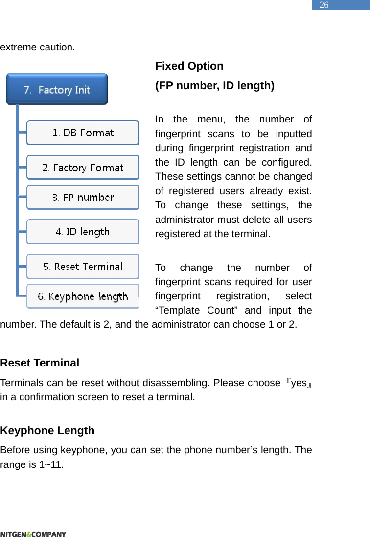   26 extreme caution. Fixed Option   (FP number, ID length)  In the menu, the number of fingerprint scans to be inputted during fingerprint registration and the ID length can be configured. These settings cannot be changed of registered users already exist. To change these settings, the administrator must delete all users registered at the terminal.    To change the number of fingerprint scans required for user fingerprint registration, select &ldquo;Template Count&rdquo; and input the number. The default is 2, and the administrator can choose 1 or 2.  Reset Terminal Terminals can be reset without disassembling. Please choose  『yes』 in a confirmation screen to reset a terminal.  Keyphone Length Before using keyphone, you can set the phone number&rsquo;s length. The range is 1~11.    