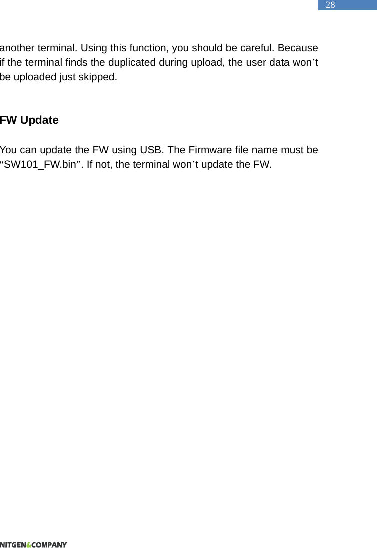   28 another terminal. Using this function, you should be careful. Because if the terminal finds the duplicated during upload, the user data won&rsquo;t be uploaded just skipped.   FW Update  You can update the FW using USB. The Firmware file name must be &ldquo;SW101_FW.bin&rdquo;. If not, the terminal won&rsquo;t update the FW. 