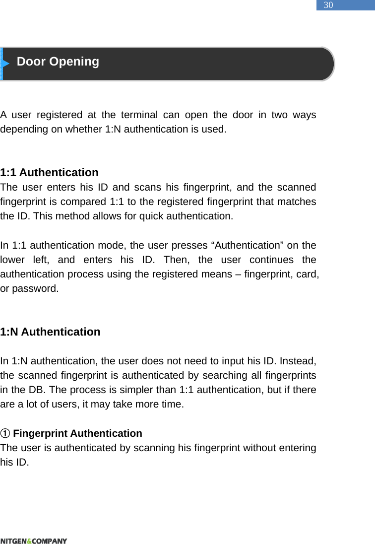   30  Door Opening   A user registered at the terminal can open the door in two ways depending on whether 1:N authentication is used.     1:1 Authentication The user enters his ID and scans his fingerprint, and the scanned fingerprint is compared 1:1 to the registered fingerprint that matches the ID. This method allows for quick authentication.    In 1:1 authentication mode, the user presses &ldquo;Authentication&rdquo; on the lower left, and enters his ID. Then, the user continues the authentication process using the registered means &ndash; fingerprint, card, or password.     1:N Authentication  In 1:N authentication, the user does not need to input his ID. Instead, the scanned fingerprint is authenticated by searching all fingerprints in the DB. The process is simpler than 1:1 authentication, but if there are a lot of users, it may take more time.     ①Fingerprint Authentication The user is authenticated by scanning his fingerprint without entering his ID.      
