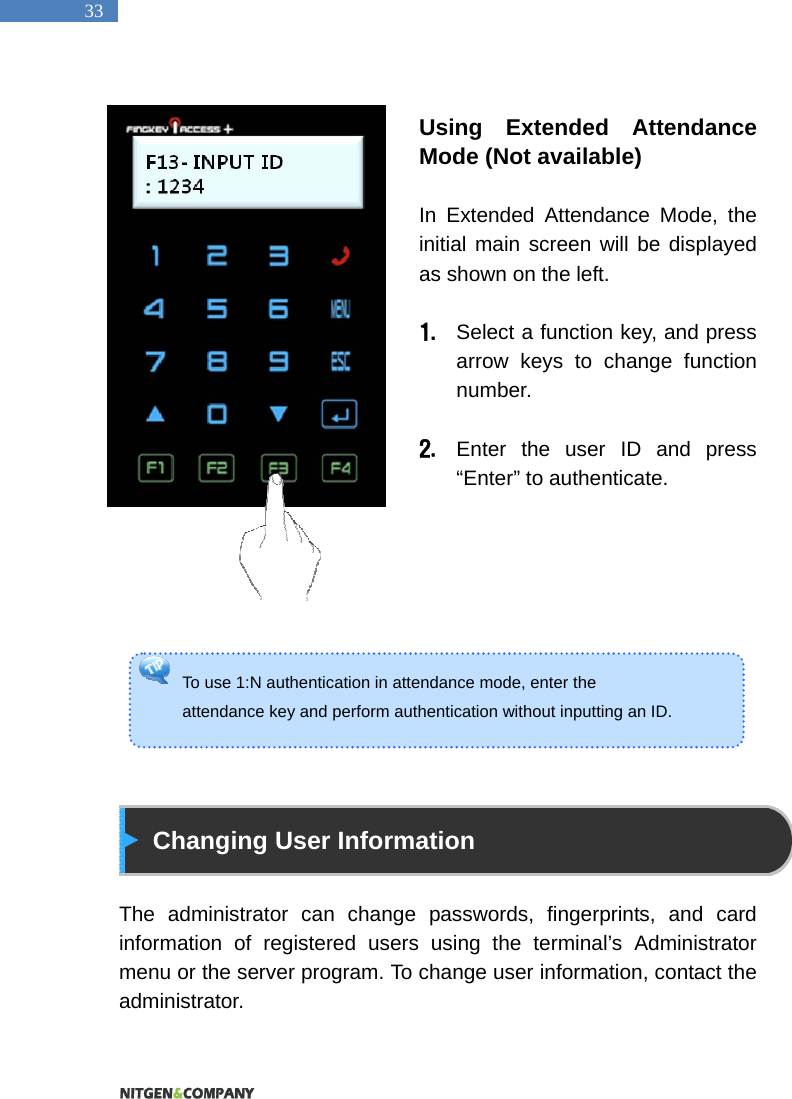   33 To use 1:N authentication in attendance mode, enter the   attendance key and perform authentication without inputting an ID.    Using Extended Attendance Mode (Not available)  In Extended Attendance Mode, the initial main screen will be displayed as shown on the left.    1. Select a function key, and press arrow keys to change function number.   2. Enter the user ID and press &ldquo;Enter&rdquo; to authenticate.            Changing User Information  The administrator can change passwords, fingerprints, and card information of registered users using the terminal&rsquo;s Administrator menu or the server program. To change user information, contact the administrator.   