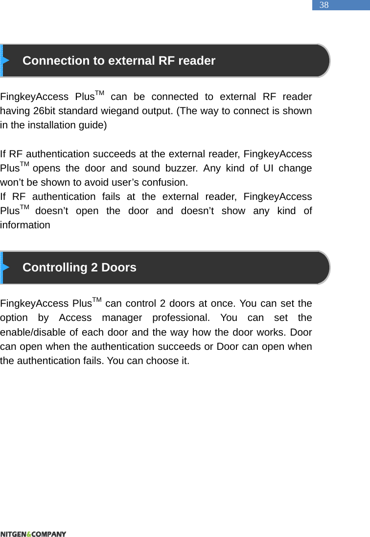   38    Connection to external RF reader  FingkeyAccess PlusTM can be connected to external RF reader having 26bit standard wiegand output. (The way to connect is shown in the installation guide)  If RF authentication succeeds at the external reader, FingkeyAccess PlusTM  opens the door and sound buzzer. Any kind of UI change won&rsquo;t be shown to avoid user&rsquo;s confusion. If RF authentication fails at the external reader, FingkeyAccess PlusTM  doesn&rsquo;t open the door and doesn&rsquo;t show any kind of information     Controlling 2 Doors    FingkeyAccess PlusTM can control 2 doors at once. You can set the option by Access manager professional. You can set the enable/disable of each door and the way how the door works. Door can open when the authentication succeeds or Door can open when the authentication fails. You can choose it. 