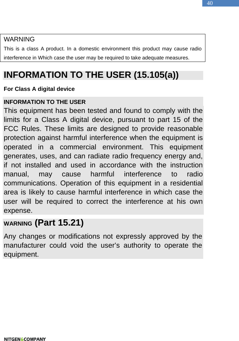   40  WARNING This is a class A product. In a domestic environment this product may cause radio interference in Which case the user may be required to take adequate measures.  INFORMATION TO THE USER (15.105(a)) For Class A digital device INFORMATION TO THE USER This equipment has been tested and found to comply with the limits for a Class A digital device, pursuant to part 15 of the FCC Rules. These limits are designed to provide reasonable protection against harmful interference when the equipment is operated in a commercial environment. This equipment generates, uses, and can radiate radio frequency energy and, if not installed and used in accordance with the instruction manual, may cause harmful interference to radio communications. Operation of this equipment in a residential area is likely to cause harmful interference in which case the user will be required to correct the interference at his own expense. WARNING (Part 15.21) Any changes or modifications not expressly approved by the manufacturer could void the user&rsquo;s authority to operate the equipment.    