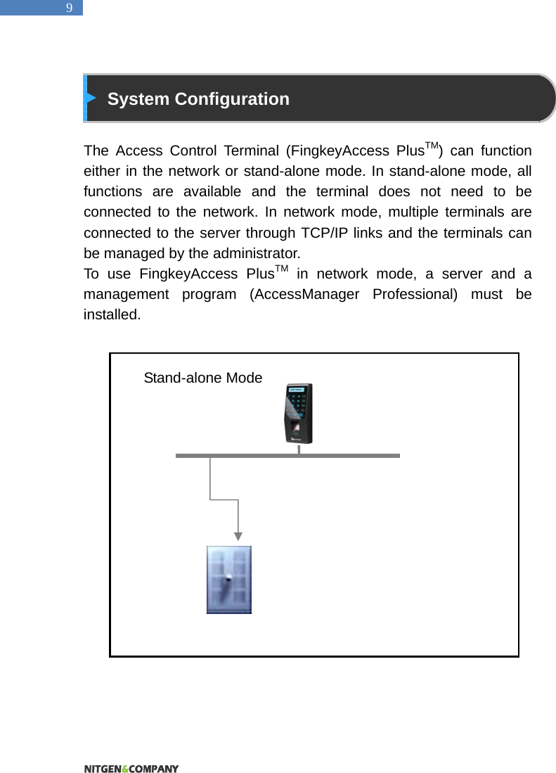  9  System Configuration  The Access Control Terminal (FingkeyAccess PlusTM) can function either in the network or stand-alone mode. In stand-alone mode, all functions are available and the terminal does not need to be connected to the network. In network mode, multiple terminals are connected to the server through TCP/IP links and the terminals can be managed by the administrator.   To use FingkeyAccess PlusTM in network mode, a server and a management program (AccessManager Professional) must be installed.                      Stand-alone Mode 