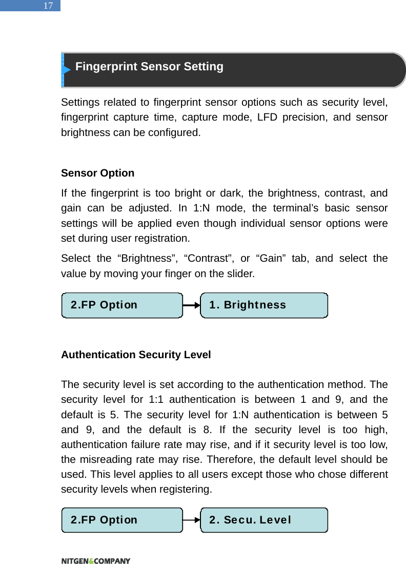   17  Fingerprint Sensor Setting  Settings related to fingerprint sensor options such as security level, fingerprint capture time, capture mode, LFD precision, and sensor brightness can be configured.  Sensor Option If the fingerprint is too bright or dark, the brightness, contrast, and gain can be adjusted. In 1:N mode, the terminal&rsquo;s basic sensor settings will be applied even though individual sensor options were set during user registration.   Select the &ldquo;Brightness&rdquo;, &ldquo;Contrast&rdquo;, or &ldquo;Gain&rdquo; tab, and select the value by moving your finger on the slider.    Authentication Security Level  The security level is set according to the authentication method. The security level for 1:1 authentication is between 1 and 9, and the default is 5. The security level for 1:N authentication is between 5 and 9, and the default is 8. If the security level is too high, authentication failure rate may rise, and if it security level is too low, the misreading rate may rise. Therefore, the default level should be used. This level applies to all users except those who chose different security levels when registering.     2.FP Option 1. Brightness2.FP Option 2. Secu. Level