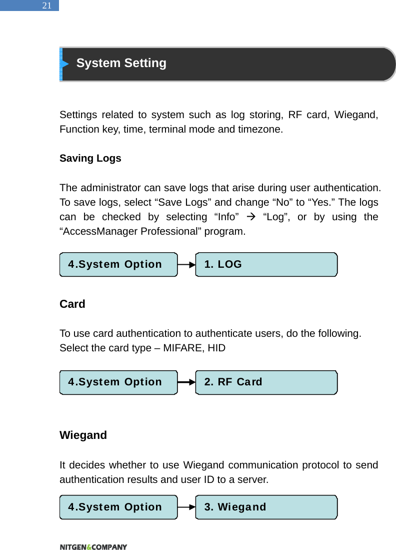   21  System Setting   Settings related to system such as log storing, RF card, Wiegand, Function key, time, terminal mode and timezone.    Saving Logs    The administrator can save logs that arise during user authentication. To save logs, select &ldquo;Save Logs&rdquo; and change &ldquo;No&rdquo; to &ldquo;Yes.&rdquo; The logs can be checked by selecting &ldquo;Info&rdquo;  &ldquo;Log&rdquo;, or by using the &ldquo;AccessManager Professional&rdquo; program.       Card   To use card authentication to authenticate users, do the following.   Select the card type &ndash; MIFARE, HID        Wiegand  It decides whether to use Wiegand communication protocol to send authentication results and user ID to a server.     4.System Option 1. LOG4.System Option 2. RF Card4.System Option 3. Wiegand
