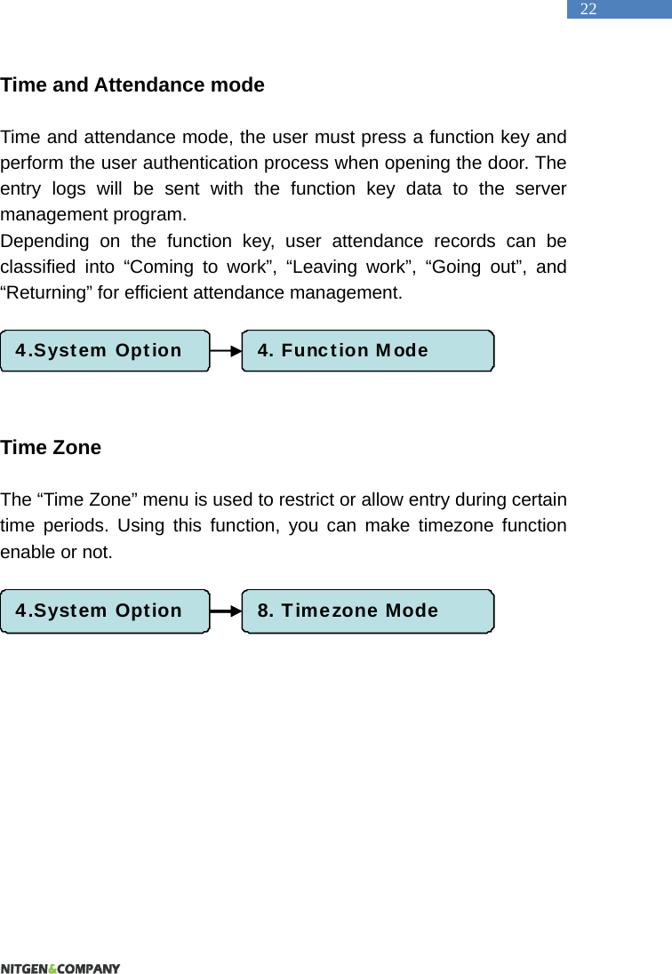   22 Time and Attendance mode    Time and attendance mode, the user must press a function key and perform the user authentication process when opening the door. The entry logs will be sent with the function key data to the server management program. Depending on the function key, user attendance records can be classified into &ldquo;Coming to work&rdquo;, &ldquo;Leaving work&rdquo;, &ldquo;Going out&rdquo;, and &ldquo;Returning&rdquo; for efficient attendance management.        Time Zone  The &ldquo;Time Zone&rdquo; menu is used to restrict or allow entry during certain time periods. Using this function, you can make timezone function enable or not.     4.System Option 4. Function Mode4.System Option 8. Timezone Mode