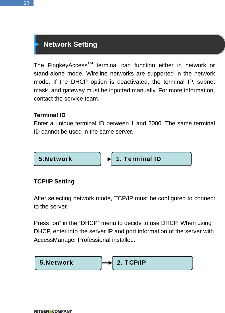   23   Network Setting  The FingkeyAccessTM terminal can function either in network or stand-alone mode. Wireline networks are supported in the network mode. If the DHCP option is deactivated, the terminal IP, subnet mask, and gateway must be inputted manually. For more information, contact the service team.  Terminal ID Enter a unique terminal ID between 1 and 2000. The same terminal ID cannot be used in the same server.        TCP/IP Setting  After selecting network mode, TCP/IP must be configured to connect to the server.    Press &ldquo;on&rdquo; in the &ldquo;DHCP&rdquo; menu to decide to use DHCP. When using DHCP, enter into the server IP and port information of the server with AccessManager Professional installed.         5.Network 1. Terminal ID5.Network 2. TCP/IP