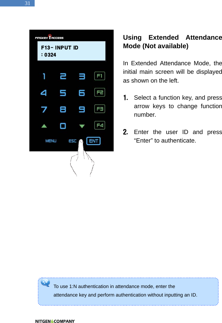   31 To use 1:N authentication in attendance mode, enter the   attendance key and perform authentication without inputting an ID.    Using Extended Attendance Mode (Not available)  In Extended Attendance Mode, the initial main screen will be displayed as shown on the left.    1. Select a function key, and press arrow keys to change function number.   2. Enter the user ID and press &ldquo;Enter&rdquo; to authenticate.                    F13- INPUT ID: 0324