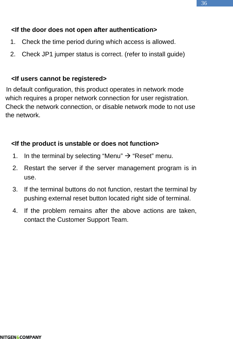   36 <If the door does not open after authentication> 1.  Check the time period during which access is allowed.   2.  Check JP1 jumper status is correct. (refer to install guide)  <If users cannot be registered> In default configuration, this product operates in network mode which requires a proper network connection for user registration. Check the network connection, or disable network mode to not use the network.    <If the product is unstable or does not function> 1.  In the terminal by selecting &ldquo;Menu&rdquo;  &ldquo;Reset&rdquo; menu.   2.  Restart the server if the server management program is in use.  3.  If the terminal buttons do not function, restart the terminal by pushing external reset button located right side of terminal. 4.  If the problem remains after the above actions are taken, contact the Customer Support Team.   