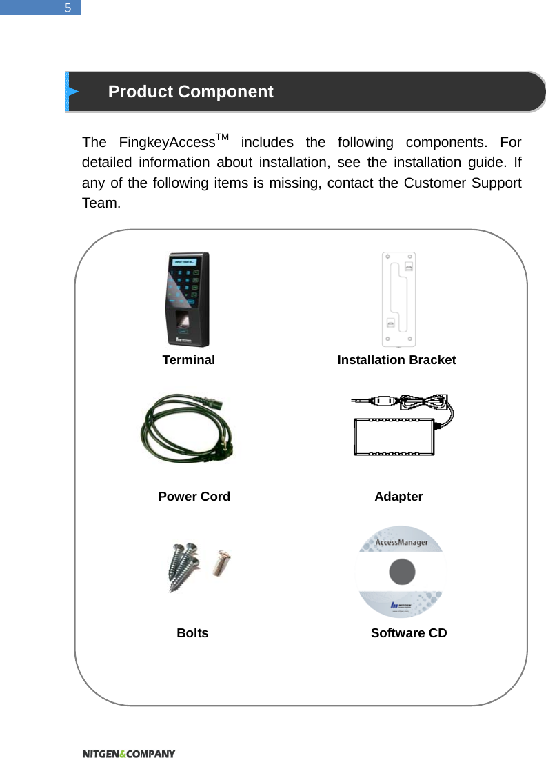   5  Product Component  The FingkeyAccessTM includes the following components. For detailed information about installation, see the installation guide. If any of the following items is missing, contact the Customer Support Team.                           Terminal                 Installation Bracket       Power Cord                    Adapter                      Bolts                         Software CD         