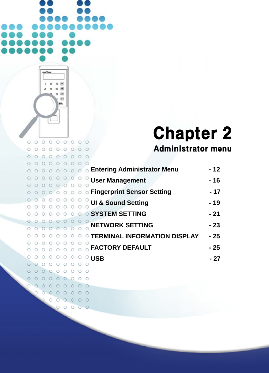   11              Chapter 2 Administrator menu  Entering Administrator Menu        - 12 User Management                  - 16 Fingerprint Sensor Setting            - 17 UI &amp; Sound Setting                 - 19 SYSTEM SETTING       - 21 NETWORK SETTING       - 23 TERMINAL INFORMATION DISPLAY    - 25 FACTORY DEFAULT       - 25 USB                                 - 27   