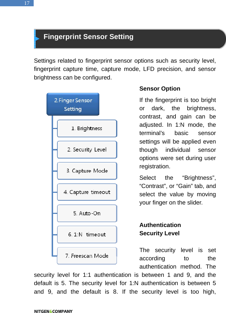   17  Fingerprint Sensor Setting  Settings related to fingerprint sensor options such as security level, fingerprint capture time, capture mode, LFD precision, and sensor brightness can be configured. Sensor Option If the fingerprint is too bright or dark, the brightness, contrast, and gain can be adjusted. In 1:N mode, the terminal&rsquo;s basic sensor settings will be applied even though individual sensor options were set during user registration.  Select the &ldquo;Brightness&rdquo;, &ldquo;Contrast&rdquo;, or &ldquo;Gain&rdquo; tab, and select the value by moving your finger on the slider.  Authentication  Security Level  The security level is set according to the authentication method. The security level for 1:1 authentication is between 1 and 9, and the default is 5. The security level for 1:N authentication is between 5 and 9, and the default is 8. If the security level is too high, 
