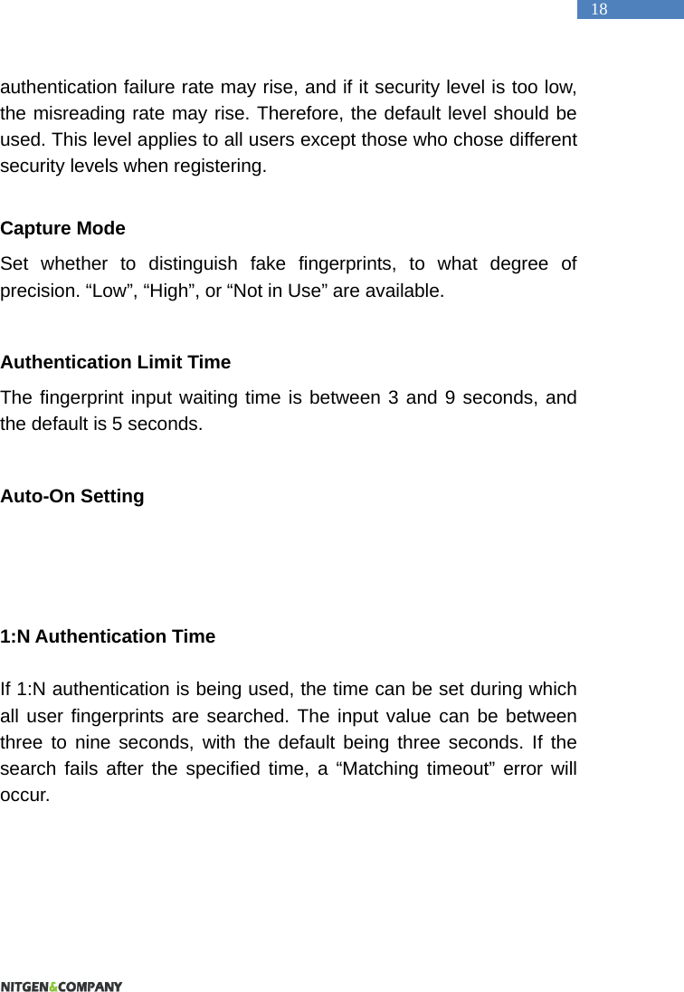   18 authentication failure rate may rise, and if it security level is too low, the misreading rate may rise. Therefore, the default level should be used. This level applies to all users except those who chose different security levels when registering.    Capture Mode Set whether to distinguish fake fingerprints, to what degree of precision. &ldquo;Low&rdquo;, &ldquo;High&rdquo;, or &ldquo;Not in Use&rdquo; are available.    Authentication Limit Time The fingerprint input waiting time is between 3 and 9 seconds, and the default is 5 seconds.    Auto-On Setting    1:N Authentication Time  If 1:N authentication is being used, the time can be set during which all user fingerprints are searched. The input value can be between three to nine seconds, with the default being three seconds. If the search fails after the specified time, a &ldquo;Matching timeout&rdquo; error will occur.   