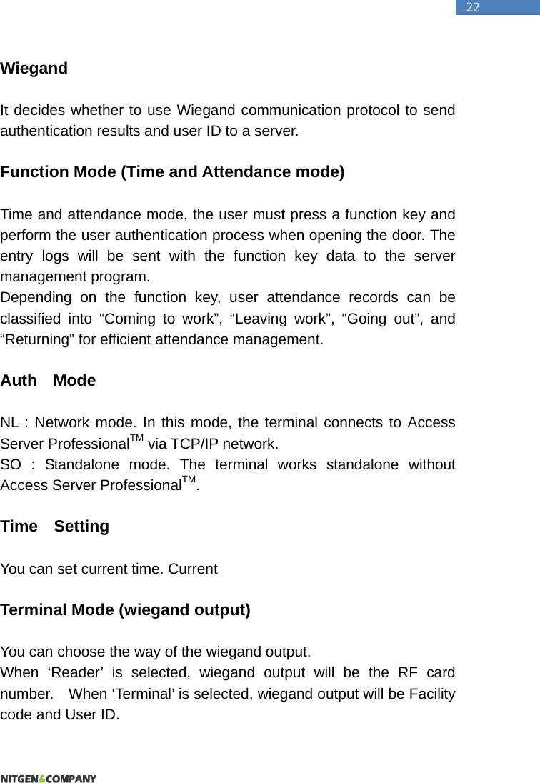   22 Wiegand  It decides whether to use Wiegand communication protocol to send authentication results and user ID to a server.    Function Mode (Time and Attendance mode)    Time and attendance mode, the user must press a function key and perform the user authentication process when opening the door. The entry logs will be sent with the function key data to the server management program. Depending on the function key, user attendance records can be classified into &ldquo;Coming to work&rdquo;, &ldquo;Leaving work&rdquo;, &ldquo;Going out&rdquo;, and &ldquo;Returning&rdquo; for efficient attendance management.    Auth  Mode  NL : Network mode. In this mode, the terminal connects to Access Server ProfessionalTM via TCP/IP network. SO : Standalone mode. The terminal works standalone without Access Server ProfessionalTM.  Time  Setting  You can set current time. Current    Terminal Mode (wiegand output)  You can choose the way of the wiegand output. When &lsquo;Reader&rsquo; is selected, wiegand output will be the RF card number.    When &lsquo;Terminal&rsquo; is selected, wiegand output will be Facility code and User ID.  