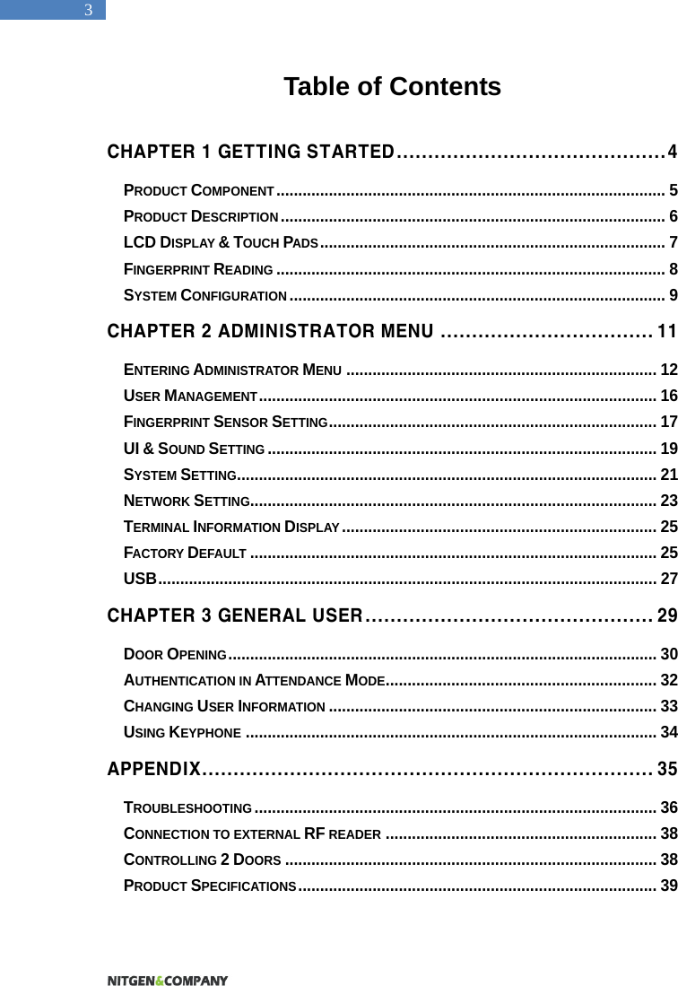   3 Table of Contents  CHAPTER 1 GETTING STARTED...........................................4 PRODUCT COMPONENT......................................................................................... 5 PRODUCT DESCRIPTION........................................................................................ 6 LCD DISPLAY &amp; TOUCH PADS............................................................................... 7 FINGERPRINT READING......................................................................................... 8 SYSTEM CONFIGURATION...................................................................................... 9 CHAPTER 2 ADMINISTRATOR MENU .................................. 11 ENTERING ADMINISTRATOR MENU....................................................................... 12 USER MANAGEMENT........................................................................................... 16 FINGERPRINT SENSOR SETTING........................................................................... 17 UI &amp; SOUND SETTING......................................................................................... 19 SYSTEM SETTING................................................................................................ 21 NETWORK SETTING............................................................................................. 23 TERMINAL INFORMATION DISPLAY........................................................................ 25 FACTORY DEFAULT............................................................................................. 25 USB.................................................................................................................. 27 CHAPTER 3 GENERAL USER.............................................. 29 DOOR OPENING.................................................................................................. 30 AUTHENTICATION IN ATTENDANCE MODE.............................................................. 32 CHANGING USER INFORMATION........................................................................... 33 USING KEYPHONE.............................................................................................. 34 APPENDIX........................................................................ 35 TROUBLESHOOTING............................................................................................ 36 CONNECTION TO EXTERNAL RF READER.............................................................. 38 CONTROLLING 2 DOORS..................................................................................... 38 PRODUCT SPECIFICATIONS.................................................................................. 39  