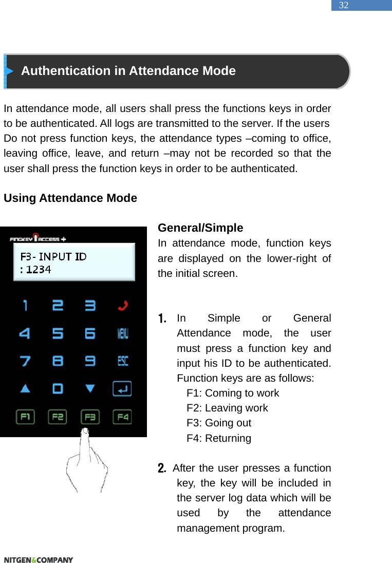   32  Authentication in Attendance Mode  In attendance mode, all users shall press the functions keys in order to be authenticated. All logs are transmitted to the server. If the users Do not press function keys, the attendance types &ndash;coming to office, leaving office, leave, and return &ndash;may not be recorded so that the user shall press the function keys in order to be authenticated.  Using Attendance Mode                                   General/Simple  In attendance mode, function keys are displayed on the lower-right of the initial screen.     1. In Simple or General Attendance mode, the user must press a function key and input his ID to be authenticated. Function keys are as follows:   F1: Coming to work   F2: Leaving work   F3: Going out   F4: Returning    2.  After the user presses a function key, the key will be included in the server log data which will be used by the attendance management program.   
